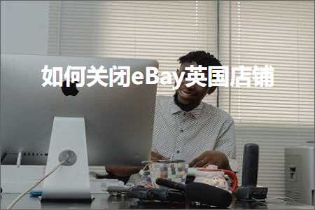 跨境电商知识:如何关闭eBay英国店铺