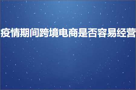 跨境电商知识:疫情期间跨境电商是否容易经营